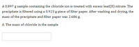 A 0.897 g sample containing the chloride ion is treated with excess lead(II) nitrate. The
precipitate is filtered using a 0.923 g piece of filter paper. After washing and drying, the
mass of the precipitate and filter paper was 2.686 g.
d. The mass of chloride in the sample
