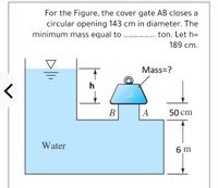 For the Figure, the cover gate AB closes a
circular opening 143 cm in diameter. The
minimum mass equal to
ton. Let h=
189 cm.
Mass=?
h
В
A
50 cm
Water
6 m
