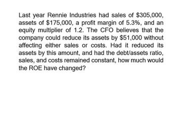 Last year Rennie Industries had sales of $305,000,
assets of $175,000, a profit margin of 5.3%, and an
equity multiplier of 1.2. The CFO believes that the
company could reduce its assets by $51,000 without
affecting either sales or costs. Had it reduced its
assets by this amount, and had the debt/assets ratio,
sales, and costs remained constant, how much would
the ROE have changed?