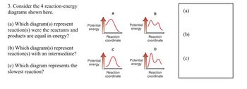 3. Consider the 4 reaction-energy
diagrams shown here.
(a) Which diagram(s) represent
reaction(s) were the reactants and
products are equal in energy?
(b) Which diagram(s) represent
reaction(s) with an intermediate?
(c) Which diagram represents the
slowest reaction?
Potential
energy
Potential
energy
Reaction
coordinate
Reaction
coordinate
Potential
energy
Potential
energy
Reaction
coordinate
D
Reaction
coordinate
(a)
(b)