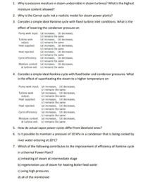 1. Why is excessive moisture in steam undesirable in steam turbines? What is the highest
moisture content allowed?
2. Why is the Carnot cycle not a realistic model for steam power plants?
3. Consider a simple ideal Rankine cycle with fixed turbine inlet conditions. What is the
effect of lowering the condenser pressure on
Pump work input: (a) increases, (b) decreases,
(c) remains the same
(a) increases, (b) decreases,
(c) remains the same
(a) increases, (b) decreases,
(c) remains the same
(a) increases, (b) decreases,
(c) remains the same
(a) increases, (b) decreases,
(c) remains the same
(a) increases, (b) decreases,
Turbine work
output:
Heat supplied:
Heat rejected:
Cycle efficiency:
Moisture content
at turbine exit: (c) remains the same
4. Consider a simple ideal Rankine cycle with fixed boiler and condenser pressures. What
is the effect of superheating the steam to a higher temperature on
Pump work input: (a) increases, (b) decreases,
(c) remains the same
(a) increases, (b) decreases,
(c) remains the same
(a) increases, (b) decreases,
(c) remains the same
(a) increases, (b) decreases,
(c) remains the same
(a) increases, (b) decreases,
(c) remains the same
(a) increases, (b) decreases,
Turbine work
output:
Heat supplied:
Heat rejected:
Cycle efficiency:
Moisture content
at turbine exit: (c) remains the same
5. How do actual vapor power cycles differ from idealized ones?
6. Is it possible to maintain a pressure of 10 kPa in a condenser that is being cooled by
river water entering at 20°C?
7. Which of the following contributes to the improvement of efficiency of Rankine cycle
in a thermal Power Plant?
a) reheating of steam at intermediate stage
b) regeneration use of steam for heating Boiler feed water
c) using high pressures
d) all of the mentioned
