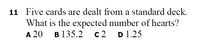 11 Five cards are dealt from a standard deck.
What is the expected number of hearts?
A 20
B 135.2
c2 D1.25
