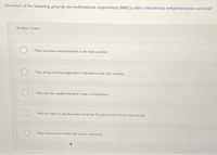 On which of the following grounds are multinational corporations (MNCS) often criticized by antiglobalization activists?
Multiple Choice
They increase unemployment in the host country.
They bring in technology that is unknown to the host country
They use the capital-Intensive mode of production.
They are liable to pay the taxes levied by the government of the host country.
They misuse and misallocate scarce resources
