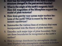 3. How has the interpretation of the earth's Internal
structure changed in the past several decades?
4 What is the origin of the earth's magnetic field?
How did magnetism of the lithosphere support the
model of plate tectonics?
5. How does gravity vary across major surface fea-
tures of the earth? What is meant by the term
Isostatic equilibrium?
6. Summarize the various lines of evidence that were
incorporated into the theory of plate tectonics.
7. Describe cach major type of plate boundary. How
can these boundaries be recognized at the earth's
சatacef
B. How is energy distributed by atmospheric crcula-
tion? Explain why atmospheric circulation is broken
