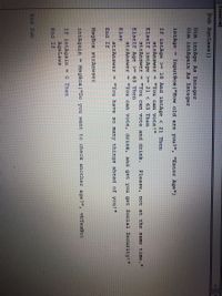 (General)
Sub AgeLaws()
Dim intAge As Integer
Dim intAgain As Integer
intAge
InputBox ("How old are you?"", "Enter Age")
If intAge >= 18 And intAge < 21 Then
strAnswer = "You can vote!"
ElseIf intAge >= 21 < 63 Then
strAnswer = "You can vote and drink.
Please, not at the same time."
ElseIf Age >= 63 Then
strAnswer = "You can vote, drink, and get you get Social Security!"
Else
strAnswer = "You have so ma
things ahead of you!"
End If
MsgBox strAnwser
intAgain
MsgBox ("Do you want to check another age?", vbYesNo)
%3D
If intAgain = 0 Then
AgeLaws
End If
End Sub
