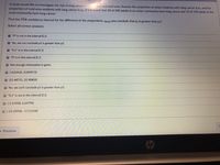 A study would like to investigate the risk of lung cancer in url. area and rural area. Assume the proportion of urban residents with lung cancer is p1, and the
proportion of rural area residents with lung cancer is p2. If it is found that 20 of 200 adults in an urban community have lung cancer and 10 of 150 adults in the
rural community have lung cancer.
Find the 95% confidence interval for the difference in the proportions. Would you conclude that p1 is greater than p2?
Select all correct answers.
O "O" is not in the interval (C.I)
O Yes, we can conclude p1 is greater than p2.
O "0.1" is in the interval (C.I)
O "O" is in the interval (C.I)
Not enough information is given.
O (-0.02431, 0.090972)
O (21.48721, 22.90809)
O No, we can't conclude p1 is greater than p2.
O "0.1" is not in the interval (C.I)
(-1.21908, 2.64790)
O (-19.20998, -17.21458)
Previous
hp
