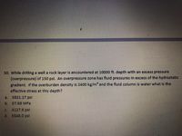 50. Whle drlling a well a rock layer Is encountered at 10000 ft. depth with an excess preSsure
(overpressure) of 150 psl. An overpressure zone has fluld pressures In excess of the hydrostatic
gradlent. If the overburden density Is 2400 kg/m* and the flutd column Is water what Is the
effective stress at this depth?
a.
b.
57.68 MPa
4127.6psl
d.
5549.0psl

