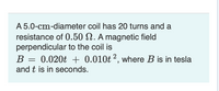 A 5.0-cm-diameter coil has 20 turns and a
resistance of 0.50 N. A magnetic field
perpendicular to the coil is
B = 0.020t + 0.010t 2, where B is in tesla
and t is in seconds.
