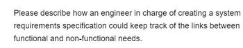 Please describe how an engineer in charge of creating a system
requirements specification could keep track of the links between
functional and non-functional needs.