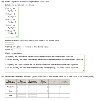 (b) Test for a significant relationship using the F test. Use α = 0.05.
State the null and alternative hypotheses.
H₁: B₁ = 0
Ha: Bo
O Ho: B₁ * 0
Ha: B₁ = 0
# 0
Ho: B₁ = 0
Ha: B₁ * 0
O Ho: B₁ ≥ 0
Ha: B₁ <0
ọ Ho: Bo #0
Ha: Po=
Find the value of the test statistic. (Round your answer to two decimal places.)
= 0
Find the p-value. (Round your answer to three decimal places.)
p-value =
What is your conclusion?
Reject Ho. We conclude that the relationship between price ($) and overall score is significant.
O Do not reject Ho. We cannot conclude that the relationship between price ($) and overall score is significant.
O Reject Ho. We cannot conclude that the relationship between price ($) and overall score is significant.
O Do not reject Ho. We conclude that the relationship between price ($) and overall score is significant.
(c) Show the ANOVA table for these data. (Round your p-value to three decimal places and all other values to two decimal places.)
Source
of Variation
Error
Regression
Total
Sum
Degrees
of Squares of Freedom
Mean
Square
F
p-value