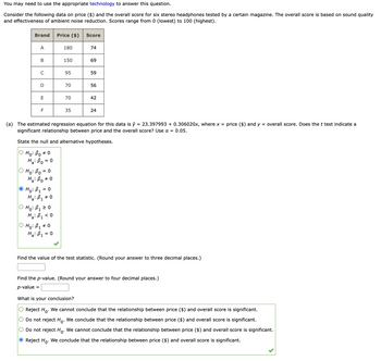 You may need to use the appropriate technology to answer this question.
Consider the following data on price ($) and the overall score for six stereo headphones tested by a certain magazine. The overall score is based on sound quality
and effectiveness of ambient noise reduction. Scores range from 0 (lowest) to 100 (highest).
Brand
A
B
C
D
E
F
= 0
Ho: Bo =
Ha: Bo # 0
Ho: B₁ = 0
Ha: B₁ * 0
Ho: B₁ ≥ 0
Ha: B₁ <0
Price ($)
# 0
OHO: B₁ #
Ha: B₁ = 0
180
150
95
70
70
35
Score
74
69
59
(a) The estimated regression equation for this data is ŷ = 23.397993 +0.306020x, where x = price ($) and y = overall score. Does the t test indicate a
significant relationship between price and the overall score? Use α = 0.05.
State the null and alternative hypotheses.
ọ Ho: Bo #0
Ha: Bo = 0
56
42
24
Find the value of the test statistic. (Round your answer to three decimal places.)
Find the p-value. (Round your answer to four decimal places.)
p-value =
What is your conclusion?
O Reject Ho. We cannot conclude that the relationship between price ($) and overall score is significant.
Do not reject Ho. We conclude that the relationship between price ($) and overall score significant.
Do not reject Ho. We cannot conclude that the relationship between price ($) and overall score is significant.
Ⓒ Reject Ho. We conclude that the relationship between price ($) and overall score is significant.