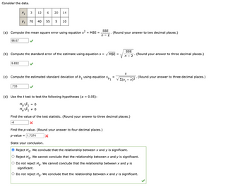 Consider the data.
96.67
X;
Yi
(a) Compute the mean square error using equation s² = MSE =
9.832
3 12 6 20 14
.733
70 40 55 5 10
(b) Compute the standard error of the estimate using equation s = √MSE =
SSE
n - 2
1501
(c) Compute the estimated standard deviation of b, using equation
1
(d) Use the t test to test the following hypotheses (α = 0.05):
Ho: B₁ = 0
Ha: B₁ # 0
(Round your answer to two decimal places.)
Find the p-value. (Round your answer to four decimal places.)
p-value = 1.7374
X
Σ(Χ
SSE
n - 2
S
- x)²
Find the value of the test statistic. (Round your answer to three decimal places.)
-4
X
(Round your answer to three decimal places.)
(Round your answer to three decimal places.)
State your conclusion.
● Reject Ho. We conclude that the relationship between x and y is significant.
O Reject Ho. We cannot conclude that the relationship between x and y is significant.
O Do not reject Ho. We cannot conclude that the relationship between x and y is
significant.
O Do not reject Ho. We conclude that the relationship between x and y is significant.