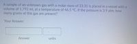 A sample of an unknown gas with a molar mass of 23.31 is placed in a vessel with a
volume of 1,792 mL at a temperature of 46.5 °C. If the pressure is 3.9 atm, how
many grams of this gas are present?
Your Answer:
Answer
units
