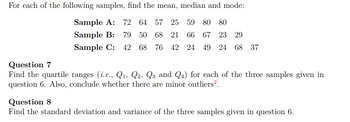 For each of the following samples, find the mean, median and mode:
Sample A: 72 64 57 25 59 80 80
Sample B: 79 50 68 21 66 67 23 29
Sample C: 42 68 76 42 24 49 24 68 37
Question 7
Find the quartile ranges (i.e., Q₁, Q2, Q3 and Q4) for each of the three samples given in
question 6. Also, conclude whether there are minor outliers².
Question 8
Find the standard deviation and variance of the three samples given in question 6.