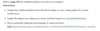 Refer to page 359 for workload patterns and resource constraints.
Instructions:
•
Analyze the workload patterns from the link to design an auto-scaling policy for a cloud
environment.
• Explain the triggers for scaling up or down and their impact on cost and performance.
•
Discuss potential challenges and strategies to overcome them.
Link: [https://drive.google.com/file/d/1wKSrun-GlxirS31Z9qoHazb9tC440AZF/view?usp=sharing]