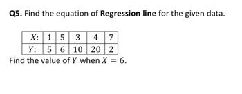 Q5. Find the equation of Regression line for the given data.
X:
15 3 4 7
Y:
5 6 10 20 2
Find the value of Y when X = 6.