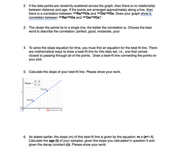 5
2. If the data points are randomly scattered across the graph, then there is no relationship
between distance and age. If the points are arranged approximately along a line, then
there is a correlation between 187 Re/188 Os and 1870s/1880s. Does your graph show a
correlation between 187 Re/188 Os and 187Os/188Os?
3. The closer the points lie to a single line, the better the correlation is. Choose the best
word to describe the correlation: perfect, good, moderate, poor.
4. To solve the slope equation for time, you must find an equation for the best-fit line. There
are mathematical ways to draw a best-fit line for this data set, i.e., one that comes
closest to passing through all of the points. Draw a best-fit line connecting the points on
your plot.
5. Calculate the slope of your best-fit line. Please show your work.
Slope =
Y₂- Y₁
X₂- X₁
(x₁y₁)
(X21Y2)
5
inchcalculator.com
6. As stated earlier, the slope (m) of this best-fit line is given by the equation: m =
Calculate the age (t) of your samples, given the slope you calculated in question 5 and
given the decay constant (^). Please show your work.
(ext-1)