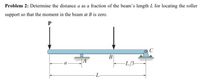 Problem 2: Determine the distance a as a fraction of the beam's length L for locating the roller
support so that the moment in the beam at B is zero.
P
B
-L/3-
-L
