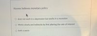 Keynes believes monetary policy
O does not work in a depression but works in a recession
O Works slowly and indirectly by first altering the rate of interest
O both a and b
