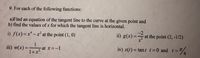 9. For each of the following functions:
a)Find an equation of the tangent line to the curve at the given point and
b) find the values of x for which the tangent line is horizontal.
i) f(x)=x* - x² at the point (1, 0)
ii) g(x) =
at the point (2, -1/2)
iii) w(x) =
1
at x=-1
1+x?
iv) s(t) = tan t t=0 and t= T
4.
%3D
