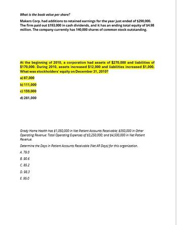 What is the book value per share?
Makers Corp. had additions to retained earnings for the year just ended of $290,000.
The firm paid out $193,000 in cash dividends, and it has an ending total equity of $4.98
million. The company currently has 140,000 shares of common stock outstanding.
At the beginning of 2010, a corporation had assets of $270,000 and liabilities of
$170,000. During 2010, assets increased $12,000 and liabilities increased $1,000.
What was stockholders' equity on December 31, 2010?
a) 87,000
b) 111,000
c) 159,000
d) 281,000
Grady Home Health has $1,050,000 in Net Patient Accounts Receivable; $350,000 in Other
Operating Revenue: Total Operating Expenses of $3,250,000; and $4,500,000 in Net Patient
Revenue.
Determine the Days in Patient Accounts Receivable (Net AR Days) for this organization.
A. 79.0
B.90.6
C. 85.2
D. 98.3
E. 95.0