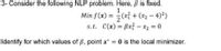 3- Consider the following NLP problem. Here, ß is fixed.
1
Min f(x) = (x + (x2 - 4)2)
s.t. C(x) = Bx? – x2 = 0
Identify for which values of B, point x* 0 is the local minimizer.
