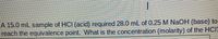 A 15.0 mL sample of HCI (acid) required 28.0 mL of 0.25 M NaOH (base) to
reach the equivalence point. What is the concentration (molarity) of the HcIa
