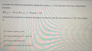 Consider the following hypothesis statement using a = 0.02 and data from two independent
samples:
H0 μ= 10 vs Ha μ ‡ 10 and n = 54
Assume the population standard deviation is unknown and the test statistic is 2.78. The p-value
is:
OP-value is equal to 0.02
O P-value is between 0.01 and 0.05
OP-value is less than 0.01
O P-value is between 0.05 and 0.025