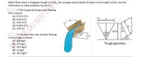 Water flows down a triangular trough at 5 m/s. The average vertical depth of water in the trough is 0.3m. Use this
information to solve problems 16 and 17.
The trough discharge when flowing
full is nearest
(a) 0.112 m/s
(b) 0.26 m/s
(c) 0.52 m/s
(d) 0.023 m/s
(e) 0.45 m3
60
DO NOT CO
The mass flow rate of water flowing
30
0.3m
30 30
0.3 m
30
in the trough is nearest
(a) 260 kg/s
(b) 112 kg/s
(c) 54.4 kg/s?
(d) 23 kg/s
(e) 16.2 kg/s?
30
Trough geometry
