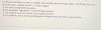 43. Which of the following does not explain what currently backs the money supply in the United States and
gives the public confidence in the U.S. money supply?
A. It is widely accepted in transactions.
B. It is designated "legal tender" by the Federal government.
C. It is 'backed' by precious metals, such as gold and silver.
D. It is relatively scarce and its purchasing power changes slowly due to low rates of inflation.
