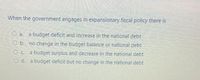 When the government engages in expansionary fiscal policy there is
O a.
a budget deficit and increase in the national debt
O b. no change in the budget balance or national debt
a budget surplus and decrease in the national debt
d. a budget deficit but no change in the national debt
O C.
