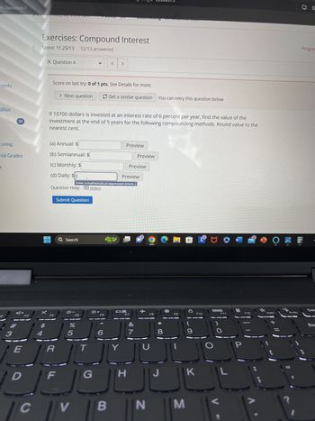 pic Discussion 7
ments
abus
33
-233009735
Exercises: Compound Interest
Score: 11.25/13 12/13 answered
X Question 4
<
>
Score on last try: 0 of 1 pts. See Details for more.
> Next question
UIT CACCTTTCTCOOT
Get a similar question You can retry this question below
If 10700 dollars is invested at an interest rate of 6 percent per year, find the value of the
investment at the end of 5 years for the following compounding methods. Round value to the
nearest cent.
toring
(a) Annual: $
Preview
nal Grades
(b) Semiannual: $
Preview
(c) Monthly: $
Preview
a
(d) Daily: $1
Preview
Enter a mathematical expression [more..]
Question Help:
Video
Submit Question
Q Search
2
F3
F4
F5
F6
3
%
95
E
R
T
6
2
O
F7
F8
&
7
Y
* 8
W
답☆
Progres
Del
F9
F10
F11
F12
Insert
Prisc
9
P
D
F
G
H
J
K
L
C
V
B
N
M
1 .
Ba