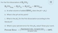 For the first dissociation of H,CO3:
H,CO3(aq)
+ H,O = H;O Cag) + HCO3(aq)
a. At what volume of added HNO, does the pH = pKg?
b. What is the pH at this point?
c. What is the pką for the first dissociation according to the
literature?
d. What is your percent error for this pka value? Show your work.
Experimental value-Accepted value
Accepted value
:) × 100%
Percent Error
