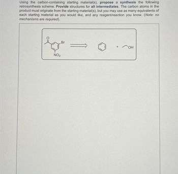 Using the carbon-containing starting material(s), propose a synthesis the following
retrosynthesis scheme. Provide structures for all intermediates. The carbon atoms in the
product must originate from the starting material(s), but you may use as many equivalents of
each starting material as you would like, and any reagent/reaction you know. (Note: no
mechanisms are required).
NO2
Br
+
он