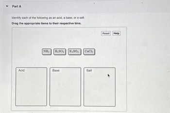 Part A
Identify each of the following as an acid, a base, or a salt.
Drag the appropriate items to their respective bins.
Acid
NH3 H₂SO4 K₂SO4
Base
CaCl₂
Salt
Reset
Help