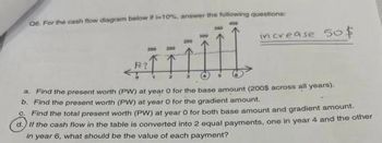 06. For the cash flow diagram below it -10% answer the following questions:
ÏÏ
a. Find the present worth (PW) at year 0 for the base amount (2005 across all years).
b. Find the present worth (PW) at year 0 for the gradient amount.
C. Find the total present worth (PW) at year 0 for both base amount and gradient amount.
d. If the cash flow in the table is converted into 2 equal payments, one in year 4 and the other
in year 6, what should be the value of each payment?
200
B?
increase 50$