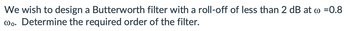 We wish to design a Butterworth filter with a roll-off of less than 2 dB at w =0.8
wo. Determine the required order of the filter.