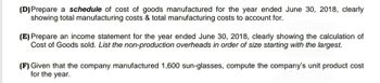 (D) Prepare a schedule of cost of goods manufactured for the year ended June 30, 2018, clearly
showing total manufacturing costs & total manufacturing costs to account for.
(E) Prepare an income statement for the year ended June 30, 2018, clearly showing the calculation of
Cost of Goods sold. List the non-production overheads in order of size starting with the largest.
(F) Given that the company manufactured 1,600 sun-glasses, compute the company's unit product cost
for the year.