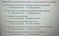 Decide if the two quantities listed are directly or inversely proportional to one another.
a) The amount of fizz in a can of soda and how long it has been open.
O inversely proportional
O directly proportional
b) The number of air conditioners sold and the daily high temperature.
O inversely proportional
O directly proportional
c) The height of a tree and its age.
O inversely proportional
O Adirectly proportional
d) The speed of a car and how long it takes to stop.
O inversely proportional
directly proportional
e) How much space there is in a pool and how many people are swimming.
O inversely proportional
directly proportional
f) The size of your paycheck and how many hours you worked.
O inversely proportional
O directly proportional
