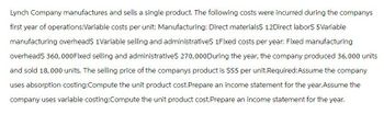 Lynch Company manufactures and sells a single product. The following costs were incurred during the companys
first year of operations:Variable costs per unit: Manufacturing: Direct materials$ 12Direct labor$ 5 Variable
manufacturing overheads 1Variable selling and administratives 1Fixed costs per year: Fixed manufacturing
overhead$ 360,000Fixed selling and administratives 270,000 During the year, the company produced 36,000 units
and sold 18,000 units. The selling price of the companys product is $55 per unit.Required:Assume the company
uses absorption costing:Compute the unit product cost.Prepare an income statement for the year. Assume the
company uses variable costing:Compute the unit product cost. Prepare an income statement for the year.