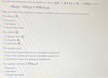 Consider the following system at equilibrium where AH = 18.8 kJ and K = 0.0952, at 350. K.
CH4 (9) + CCL (9)2CH₂Cl2 (9)
If the VOLUME of the equilibrium system is suddenly decreased at constant temperature:
The value of Ke
Oincreases
Odecreases
Oremains the same
The value of Qe
Ois greater than K
O is equal to Ke
O is less than Ke
The reaction must
Orun in the forward-direction to reestablish equilibrium.
Orun in the reverse direction to reestablish equilibrium.
O remain the same. It is already at equilibrium.
The number of moles of CCl4 will
Oincrease
Odecrease
Oremain the same