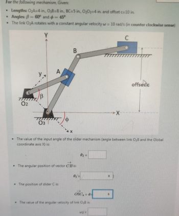 For the following mechanism, Given:
•
Lengths: O₂A-4 in., O3B=8 in., BC-5 in., O2O3-4 in. and offset c=10 in.
•
Angles: B-60° and
-45°
The link O₂A rotates with a constant angular velocity w = 10 rad/s (in counter clockwise sense)
.
77777
02
03
A
B
offsec
The value of the input angle of the slider mechanism (angle between link O3B and the Global
coordinate axis X) is:
The angular position of vector CB is:
02=
03
The position of slider C is:
03C, d
The value of the angular velocity of link O₂B is:
wy=