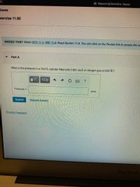 M MasteringChemistry: Gases
Gases
xercise 11.60
MISSED THIS? Watch KCV 11.4, IWE 11.6; Read Section 11.8. You can click on the Review link to access the se
Part A
What is the pressure in a 19.0 L cylinder filled with 0.681 mol of nitrogen gas at 322 K?
VO AEO
Pressure =
atm
Submit
Request Answer
Provide Feedback
MacBook
