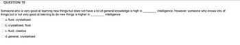 **Question 10**

Someone who is very good at learning new things but does not have a lot of general knowledge is high in _______ intelligence. However, someone who knows lots of things but is not very good at learning to do new things is higher in _______ intelligence.

- a. fluid; crystallized
- b. crystallized; fluid
- c. fluid; creative
- d. general; crystallized