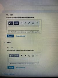 Th-231
Express your answer as a nuclear equation.
A chemical reaction does not occur for this question.
Submit
Request Answer
Part D
Ac 227
Express your answer as a nuclear equation.
ΑΣφ
A chemical reaction does not occur for this question.
Submit
Request Answer
Provide Feedback
