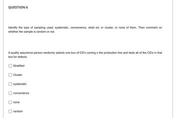 QUESTION 6
Identify the type of sampling used; systematic, convenience, strati ed, or cluster, or none of them. Then comment on
whether the sample is random or not.
A quality assurance person randomly selects one box of CD's coming o the production line and tests all of the CD's in that
box for defects.
O
Stratified
Cluster
systematic
convenience
none
random