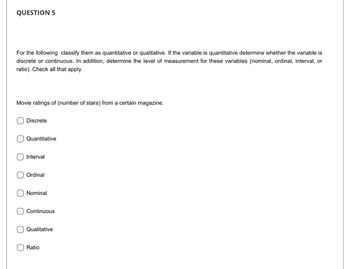 QUESTION 5
For the following classify them as quantitative or qualitative. If the variable is quantitative determine whether the variable is
discrete or continuous. In addition, determine the level of measurement for these variables (nominal, ordinal, interval, or
ratio). Check all that apply
Movie ratings of (number of stars) from a certain magazine.
Discrete
Quantitative
Interval
Ordinal
Nominal
Continuous
Qualitative
Ratio