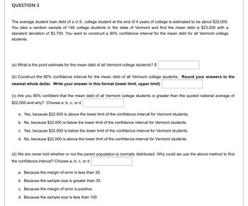 QUESTION 3
The average student loan debt of a U.S. college student at the end of 4 years of college is estimated to be about $22,000.
You take a random sample of 146 college students in the state of Vermont and find the mean debt is $23,000 with a
standard deviation of $2,700. You want to construct a 90% confidence interval for the mean debt for all Vermont college
students.
(a) What is the point estimate for the mean debt of all Vermont college students? $
(b) Construct the 90% confidence interval for the mean debt of all Vermont college students. Round your answers to the
nearest whole dollar. Write your answer in this format (lower limit, upper limit)
(c) Are you 90% confident that the mean debt of all Vermont college students is greater than the quoted national average of
$22,000 and why? Choose a, b, c, or d
a. Yes, because $22,000 is above the lower limit of the confidence interval for Vermont students.
b. No, because $22,000 is below the lower limit of the confidence interval for Vermont students.
c. Yes, because $22,000 is below the lower limit of the confidence interval for Vermont students.
d. No, because $22,000 is above the lower limit of the confidence interval for Vermont students.
(d) We are never told whether or not the parent population is normally distributed. Why could we use the above method to find
the confidence interval? Choose a, b, c, or d
a. Because the margin of error is less than 30.
b. Because the sample size greater than 30.
c. Because the margin of error is positive.
d. Because the sample size is less than 100.