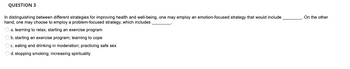 **QUESTION 3**

In distinguishing between different strategies for improving health and well-being, one may employ an emotion-focused strategy that would include ________. On the other hand, one may choose to employ a problem-focused strategy, which includes ________.

- a. learning to relax; starting an exercise program

- b. starting an exercise program; learning to cope

- c. eating and drinking in moderation; practicing safe sex

- d. stopping smoking; increasing spirituality