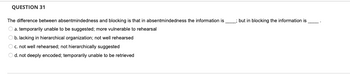 **Question 31**

The difference between absentmindedness and blocking is that in absentmindedness the information is ____; but in blocking the information is ____.

- a. temporarily unable to be suggested; more vulnerable to rehearsal
- b. lacking in hierarchical organization; not well rehearsed
- c. not well rehearsed; not hierarchically suggested
- d. not deeply encoded; temporarily unable to be retrieved